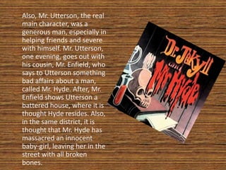 Also, Mr. Utterson, the real
main character, was a
generous man, especially in
helping friends and severe
with himself. Mr. Utterson,
one evening, goes out with
his cousin, Mr. Enfield, who
says to Utterson something
bad affairs about a man,
called Mr. Hyde. After, Mr.
Enfield shows Utterson a
battered house, where it is
thought Hyde resides. Also,
in the same district, it is
thought that Mr. Hyde has
massacred an innocent
baby-girl, leaving her in the
street with all broken
bones.
 