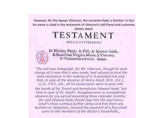 However, for the lawyer Utterson, the surname Hyde is familiar: in fact
his name is cited in the testament of Utterson’s old friend and customer,
Dottor Jekyll:
‘’The will was holograph, for Mr. Utterson, though he took
charge of it now that it was made, had refused to lend the
least assistance in the making of it; it provided not only
that, in case of the decease of Henry Jekyll, M.D., D.C.L.,
LL.D., F.R.S., etc., all his possessions were to pass into
the hands of his ‘friend and benefactor Edward Hyde,’ but
that in case of Dr. Jekyll’s ‘disappearance or unexplained
absence for any period exceeding three calendar months,’
the said Edward Hyde should step into the said Henry
Jekyll’s shoes without further delay and free from any
burthen or obligation, beyond the payment of a few small
sums to the members of the doctor’s household.,,
 