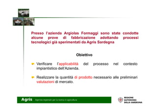Obiettivo
Presso l’azienda Argiolas Formaggi sono state condotte
alcune prove di fabbricazione adottando processi
tecnologici già sperimentati da Agris Sardegna
Obiettivo
Verificare l’applicabilità del processo nel contesto
impiantistico dell’Azienda.
Realizzare la quantità di prodotto necessario alle preliminari
valutazioni di mercato.
 