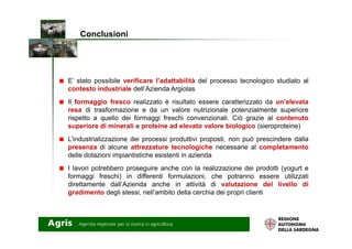 E’ stato possibile verificare l’adattabilità del processo tecnologico studiato al
contesto industriale dell’Azienda Argiolas
Il formaggio fresco realizzato è risultato essere caratterizzato da un’elevata
resa di trasformazione e da un valore nutrizionale potenzialmente superiore
rispetto a quello dei formaggi freschi convenzionali. Ciò grazie al contenuto
superiore di minerali e proteine ad elevato valore biologico (sieroproteine)
Conclusioni
superiore di minerali e proteine ad elevato valore biologico (sieroproteine)
L’industrializzazione dei processi produttivi proposti, non può prescindere dalla
presenza di alcune attrezzature tecnologiche necessarie al completamento
delle dotazioni impiantistiche esistenti in azienda
I lavori potrebbero proseguire anche con la realizzazione dei prodotti (yogurt e
formaggi freschi) in differenti formulazioni, che potranno essere utilizzati
direttamente dall’Azienda anche in attività di valutazione del livello di
gradimento degli stessi, nell’ambito della cerchia dei propri clienti
 