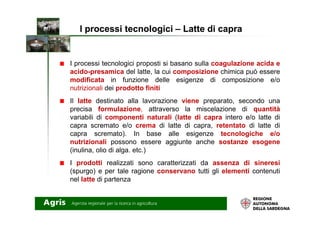 I processi tecnologici proposti si basano sulla coagulazione acida e
acido-presamica del latte, la cui composizione chimica può essere
modificata in funzione delle esigenze di composizione e/o
nutrizionali dei prodotto finiti
Il latte destinato alla lavorazione viene preparato, secondo una
precisa formulazione, attraverso la miscelazione di quantità
I processi tecnologiciI processi tecnologici –– Latte di capraLatte di capra
variabili di componenti naturali (latte di capra intero e/o latte di
capra scremato e/o crema di latte di capra, retentato di latte di
capra scremato). In base alle esigenze tecnologiche e/o
nutrizionali possono essere aggiunte anche sostanze esogene
(inulina, olio di alga. etc.)
I prodotti realizzati sono caratterizzati da assenza di sineresi
(spurgo) e per tale ragione conservano tutti gli elementi contenuti
nel latte di partenza
 