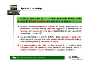 I processi sperimentati si basano sull’applicazione della
tecnica di standardizzazione del latte in lavorazione.
I processi tecnologici
Il contenuto delle componenti naturali del latte (grasso e proteina in
particolare) possono essere regolate (aggiunta e sottrazione) in
funzione di esigenze di varia natura (aspetti tecnologici, nutrizionali,funzione di esigenze di varia natura (aspetti tecnologici, nutrizionali,
sensoriali e commerciali)
La standardizzazione elimina l’effetto della variazione stagionale
della composizione del latte sulle caratteristiche fisico-chimiche e
sensoriali del prodotto finito che ne deriva.
La composizione del latte in lavorazione è in funzione della
composizione del prodotto finito, pertanto può essere definita a
priori e rimanere costante nel corso della stagione produttiva.
 
