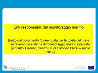 Enti responsabili del monitoraggio marino


(tratto dal documento “Linee guida per la tutela del mare
   attraverso un sistema di monitoraggio marino integrato
   per l’Alto Tirreno”, Centro Studi Europeo Plural – aprile
                             2012)



                                                  UNIONE EUROPEA
                                                UNION EUROPEENNE
 