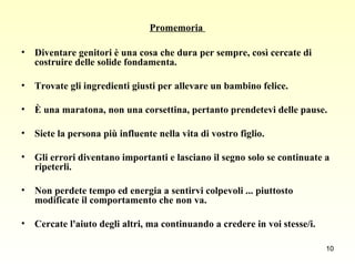 Promemoria  Diventare genitori è una cosa che dura per sempre, così cercate di  costruire delle solide fondamenta.  Trovate gli ingredienti giusti per allevare un bambino felice.  È una maratona, non una corsettina, pertanto prendetevi delle pause.  Siete la persona più influente nella vita di vostro figlio.  Gli errori diventano importanti e lasciano il segno solo se continuate a ripeterli.  Non perdete tempo ed energia a sentirvi colpevoli ... piuttosto modificate il comportamento che non va.  Cercate l'aiuto degli altri, ma continuando a credere in voi stesse/i. 
