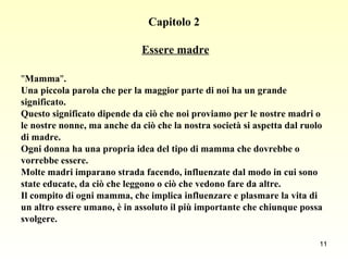 Capitolo 2   Essere madre " Mamma " .  Una piccola parola che per la maggior parte di noi ha un grande  significato.  Questo significato dipende da ciò che noi proviamo per le nostre madri o  le nostre nonne, ma anche da ciò che la nostra società si aspetta dal ruolo  di madre.  Ogni donna ha una propria idea del tipo di mamma che dovrebbe o  vorrebbe essere.  Molte madri imparano strada facendo, influenzate dal modo in cui sono  state educate, da ciò che leggono o ciò che vedono fare da altre.  Il compito di ogni mamma, che implica influenzare e plasmare la vita di  un altro essere umano, è in assoluto il più importante che chiunque possa  svolgere. 
