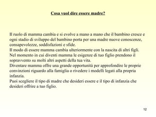 Cosa vuol dire essere madre? Il ruolo di mamma cambia e si evolve a mano a mano che il bambino cresce e ogni stadio di sviluppo del bambino porta per una madre nuove conoscenze, consapevolezze, soddisfazioni e sfide.  Il modo di essere mamma cambia ulteriormente con la nascita di altri figli.  Nel momento in cui diventi mamma le esigenze di tuo figlio prendono il sopravvento su molti altri aspetti della tua vita.  Diventare mamma offre una grande opportunità per approfondire le proprie convinzioni riguardo alla famiglia o rivedere i modelli legati alla propria infanzia.  Puoi scegliere il tipo di madre che desideri essere e il tipo di infanzia che desideri offrire a tuo figlio.  