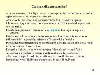 Cosa vuol dire essere madre? A mano a mano che tuo figlio cresce ti accorgerai che riaffioreranno ricordi di  esperienze che tu hai vissuto alla sua età.  Alcune volte, nel caso siano particolarmente tristi e dolorosi oppure  felici e sereni, questi ricordi potranno influenzare il tuo modo di rapportarti  con tuo figlio.  I bambini imparano a costruire delle  relazioni  in base agli esempi che vengono  loro forniti dalle persone che vivono intorno a loro, e in particolare sono  influenzati dai rapporti che esistono all'interno della famiglia.  Di conseguenza tratteranno e si aspetteranno di essere trattati allo stesso modo  in cui si trattano i loro genitori.  L'onestà e il rispetto che avrete l'uno per l'altra aiuterà i vostri figli a  valorizzare e a mettere in pratica queste qualità nei loro rapporti.  Allo stesso tempo il modo in cui affronterete i conflitti e le divergenze  insegnerà ai vostri figli come comportarsi in caso di problemi . 