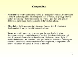 Cosa puoi fare Pianificate  e condividete come coppia gli impegni quotidiani. Suddividere i compiti di tutti i giorni - lavare i piatti, fare il bucato, la spesa, portare e andare a prendere i bambini all'asilo o a scuola - può fare una grande differenza per il buon funzionamento della vita famigliare. Ritagliatev i del tempo per stare insieme. In ogni tipo di relazione è fondamentale il tempo che si trascorre insieme. Trova  anche del tempo per te stessa, per fare quello che ti piace. Recuperare energia e soddisfazione ti renderà più disponibile verso gli altri. Cercate di essere d'accordo sul modo di allevare vostro figlio. I bambini si sentono più sicuri se i loro genitori sono d'accordo sulle regole stabilite. Se qualche volta non avete le stesse opinioni, è importante che non vi critichiate a vicenda di fronte ai bambini.  