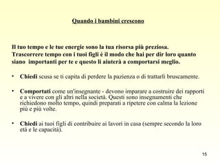 Quando i bambini crescono Il tuo tempo e le tue energie sono la tua risorsa più preziosa.  Trascorrere tempo con i tuoi figli è il modo che hai per dir loro quanto  siano  importanti per te e questo li aiuterà a comportarsi meglio.  Chiedi  scusa se ti capita di perdere la pazienza o di trattarli bruscamente. Comportati  come un'insegnante - devono imparare a costruire dei rapporti e a vivere con gli altri nella società. Questi sono insegnamenti che richiedono molto tempo, quindi preparati a ripetere con calma la lezione più e più volte. Chiedi  ai tuoi figli di contribuire ai lavori in casa (sempre secondo la loro età e le capacità). 
