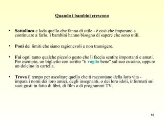 Quando i bambini crescono Sottolinea  e loda quello che fanno di utile - è così che imparano a continuare a farlo. I bambini hanno bisogno di sapere che sono utili. Poni  dei limiti che siano ragionevoli e non transigere. Fai  ogni tanto qualche piccolo gesto che li faccia sentire importanti e amati. Per esempio, un biglietto con scritto "ti  voglio  bene" sul suo cuscino, oppure un dolcino in cartella. Trova  il tempo per ascoltare quello che ti raccontano della loro vita - impara i nomi dei loro amici, degli insegnanti, o dei loro idoli, informati sui suoi gusti in fatto di libri, di film o di programmi TV. 