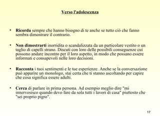 Verso l'adolescenza Ricorda  sempre che hanno bisogno di te anche se tutto ciò che fanno sembra dimostrare il contrario. Non dimostrarti  inorridita o scandalizzata da un particolare vestito o un taglio di capelli strano. Discuti con loro delle possibili conseguenze cui possono andare incontro per il loro aspetto, in modo che possano essere informati e consapevoli nelle loro decisioni. Racconta  i tuoi sentimenti e le tue esperienze. Anche se la conversazione può apparire un monologo, stai certa che ti stanno ascoltando per capire che cosa significa essere adulti. Cerca  di parlare in prima persona. Ad esempio meglio dire "mi innervosisco quando devo fare da sola tutti i lavori di casa" piuttosto che "sei proprio pigro". 