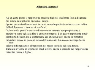 Allentare la presa? Ad un certo punto il rapporto tra madre e figlio si trasforma fino a diventare  più simile ad quello tra due amici adulti.  Spesso questa trasformazione avviene in modo piuttosto veloce, verso la fine  dell'adolescenza o intorno ai vent'anni.  "Allentare la presa" è cessare di essere una mamma sempre presente e  protettiva come sei stata fino a questo momento, è un passo importante e può  sembrarti difficile, ma è esattamente ciò che devi fare, anche se potrebbe  rattristarti essere in qualche modo defraudata del tuo ruolo e accorgerti che non sei più indispensabile, almeno non nel modo in cui lo sei stata finora.  Tutto ciò avviene in tempi e in modi diversi anche a seconda del rapporto che  esiste tra madre e figlio.  