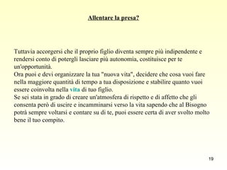 Allentare la presa? Tuttavia accorgersi che il proprio figlio diventa sempre più indipendente e  rendersi conto di potergli lasciare più autonomia, costituisce per te  un'opportunità.  Ora puoi e devi organizzare la tua "nuova vita", decidere che cosa vuoi fare  nella maggiore quantità di tempo a tua disposizione e stabilire quanto vuoi  essere coinvolta nella  vita  di tuo figlio.  Se sei stata in grado di creare un'atmosfera di rispetto e di affetto che gli  consenta però di uscire e incamminarsi verso la vita sapendo che al Bisogno  potrà sempre voltarsi e contare su di te, puoi essere certa di aver svolto molto  bene il tuo compito.  