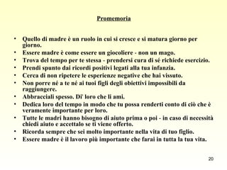 Promemoria Quello di madre è un ruolo in cui si cresce e si matura giorno per giorno. Essere madre è come essere un giocoliere  -  non un mago. Trova del tempo per te stessa  -  prendersi cura di sé richiede esercizio. Prendi spunto dai ricordi positivi legati alla tua infanzia. Cerca di non ripetere le esperienze negative che hai vissuto. Non porre né a te né ai tuoi figli degli obiettivi impossibili da raggiungere. Abbracciali spesso. Di '  loro che li ami. Dedica loro del tempo in modo che tu possa renderti conto di ciò che è veramente importante per loro. Tutte le madri hanno bisogno di aiuto prima o poi  -  in caso di necessità chiedi aiuto e accettalo se ti viene offerto. Ricorda sempre che sei molto importante nella vita di tuo figlio. Essere madre è il lavoro più importante che farai in tutta la tua vita. 