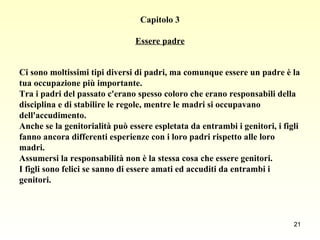 Capitolo 3 Essere padre Ci sono moltissimi tipi diversi di padri, ma comunque essere un padre è la  tua occupazione più importante.  Tra i padri del passato c'erano spesso coloro che erano responsabili della  disciplina e di stabilire le regole, mentre le madri si occupavano  dell'accudimento.  Anche se la genitorialità può essere espletata da entrambi i genitori, i figli  fanno ancora differenti esperienze con i loro padri rispetto alle loro  madri.  Assumersi la responsabilità non è la stessa cosa che essere genitori.  I figli sono felici se sanno di essere amati ed accuditi da entrambi i genitori.   