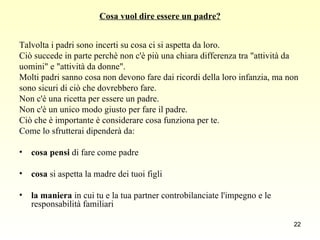 Cosa vuol dire essere un padre? Talvolta i padri sono incerti su cosa ci si aspetta da loro.  Ciò succede in parte perchè non c'è più una chiara differenza tra "attività da  uomini" e "attività da donne".  Molti padri sanno cosa non devono fare dai ricordi della loro infanzia, ma non  sono sicuri di ciò che dovrebbero fare.  Non c'è una ricetta per essere un padre.  Non c'è un unico modo giusto per fare il padre.  Ciò che è importante è considerare cosa funziona per te.  Come lo sfrutterai dipenderà da:  cosa pensi  di fare come padre  cosa  si aspetta la madre dei tuoi figli  la maniera  in cui tu e la tua partner controbilanciate l'impegno e le responsabilità familiari 