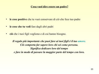 Cosa vuol dire essere un padre? le cose positive  che tu vuoi conservare di ciò che fece tuo padre  le cose che tu vedi  fare dagli altri padri  ciò  che i tuoi figli vogliono e di cui hanno bisogno.  Il regalo più importante che puoi fare ai tuoi figli è il tuo  amore.  Ciò comporta far sapere loro chi sei come persona.  Significa dedicare loro del tempo  e fare in modo di passare la maggior parte del tempo con loro.   