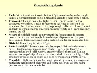 Cosa può fare ogni padre Parla  dei tuoi sentimenti, cosicché i tuoi figli imparino che anche per gli uomini è normale parlare di ciò. Spiega loro quando ti senti triste o felice.  Trascorri  del tempo con le tue figlie. Tu sei il primo uomo che loro conoscono veramente. Il fatto di vedere che sei felice di passare il tuo tempo con loro le aiuterà a sentirsi a proprio agio coll'essere donne. Le stai aiutando ad imparare come aspettarsi di essere trattate dagli uomini quando saranno grandi. Mostra  ai tuoi figli maschi come vorresti che fossero quando saranno uomini. Per impararlo i maschi hanno bisogno di passare del tempo con degli uomini. Impareranno molto di più da ciò che fai che da ciò che dici.  Gioisci  della compagnia dei tuoi figli. Porta  i tuoi figli al lavoro con te talvolta, se puoi. Fai vedere loro come passi il tuo tempo quando non sono con te. Essere senza lavoro e le preoccupazioni per i soldi possono creare problemi ai genitori. Ma non avere un lavoro può significare avere tempo da dedicare ai tuoi figli. Falla diventare un'occasione speciale, così se la ricorderanno per tutta la vita. Consolali    I figli, anche i bambini molto piccoli, spesso acquisiscono una particolare sensazione di sicurezza dall'essere confortati dal loro padre quando hanno paura o sono turbati. 