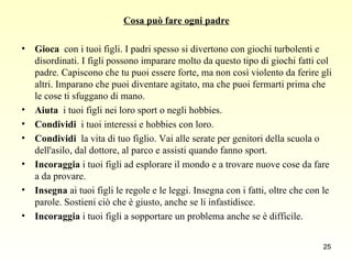 Cosa può fare ogni padre Gioca   con i tuoi figli. I padri spesso si divertono con giochi turbolenti e disordinati. I figli possono imparare molto da questo tipo di giochi fatti col padre. Capiscono che tu puoi essere forte, ma non così violento da ferire gli altri. Imparano che puoi diventare agitato, ma che puoi fermarti prima che le cose ti sfuggano di mano. Aiuta   i tuoi figli nei loro sport o negli hobbies. Condividi   i tuoi interessi e hobbies con loro. Condividi   la vita di tuo figlio. Vai alle serate per genitori della scuola o dell'asilo, dal dottore, al parco e assisti quando fanno sport.  Incoraggia  i tuoi figli ad esplorare il mondo e a trovare nuove cose da fare a da provare. Insegna  ai tuoi figli le regole e le leggi. Insegna con i fatti, oltre che con le parole. Sostieni ciò che è giusto, anche se li infastidisce. Incoraggia  i tuoi figli a sopportare un problema anche se è difficile. 