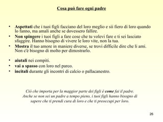 Cosa può fare ogni padre Aspettati  che i tuoi figli facciano del loro meglio e sii fiero di loro quando lo fanno, ma amali anche se dovessero fallire. Non spingere  i tuoi figli a fare cose che tu volevi fare e ti sei lasciato sfuggire. Hanno bisogno di vivere le loro vite, non la tua.  Mostra  il tuo amore in maniere diverse, se trovi difficile dire che li ami. Non c'è bisogno di molto per dimostrarlo.  aiutali  nei compiti.  vai a spasso  con loro nel parco.  incitali  durante gli incontri di calcio o pallacanestro. Ciò che importa per la maggior parte dei figli è  come  fai il padre.  Anche se non sei un padre a tempo pieno, i tuoi figli hanno bisogno di  sapere che ti prendi cura di loro e che ti preoccupi per loro.   