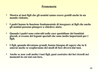 Promemoria Mostra ai tuoi figli che gli uomini sanno essere gentili anche in un mondo violento.  I padri hanno la funzione fondamentale di insegnare ai figli che anche gli uomini possono piangere o chiedere aiuto.  Quando i padri sono coinvolti nelle cure quotidiane dei bambini piccoli, si creano dei legami speciali che sono molto importanti per i figli.  I figli, quando diventano grandi, hanno bisogno di sapere che tu li amerai anche se sceglieranno dei modi di fare diversi dai tuoi.  Anche se non vedi molto i tuoi figli, puoi costruire dei bei ricordi nei momenti in cui stai con loro. 