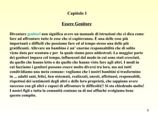 Capitolo 1 Essere Genitore   Diventare  genitori  non significa avere un manuale di istruzioni che ci dica come fare ad affrontare tutte le cose che ci capiteranno. È una delle cose più importanti e difficili che possiamo fare ed al tempo stesso una delle più gratificanti. Allevare un bambino è un’ enorme responsabilità che di solito viene data per scontata e per  la quale siamo poco addestrati. La maggior parte dei genitori impara col tempo, influenzati dal modo in cui sono stati cresciuti, da quello che hanno letto o da quello che hanno visto fare agli altri. I modi in cui facciamo i genitori possono essere molto diversi tra loro, ma noi tutti condividiamo una meta comune: vogliamo che i nostri bambini si trasformino in ... adulti sani, felici, ben sistemati, realizzati, onesti, affettuosi, responsabili, rispettosi dei sentimenti degli altri e delle loro proprietà, che sappiano avere successo con gli altri e capaci di affrontare le difficoltà!! Si sta chiedendo molto! I nostri figli e tutta la comunità contano su di noi affinché svolgiamo bene questo compito. 
