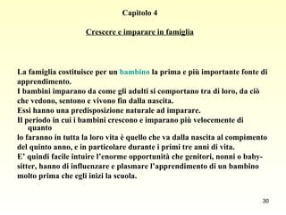 Capitolo 4 Crescere e imparare in famiglia La famiglia costituisce per un  bambino  la prima e più importante fonte di  apprendimento.  I bambini imparano da come gli adulti si comportano tra di loro, da ciò  che vedono, sentono e vivono fin dalla nascita.  Essi hanno una predisposizione naturale ad imparare.  Il periodo in cui i bambini crescono e imparano più velocemente di quanto lo faranno in tutta la loro vita è quello che va dalla nascita al compimento  del quinto anno, e in particolare durante i primi tre anni di vita.  E’ quindi facile intuire l’enorme opportunità che genitori, nonni o baby- sitter, hanno di influenzare e plasmare l’apprendimento di un bambino  molto prima che egli inizi la scuola.   