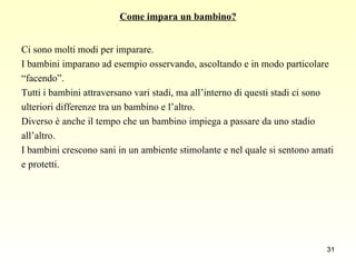 Come impara un bambino? Ci sono molti modi per imparare.  I bambini imparano ad esempio osservando, ascoltando e in modo particolare  “ facendo”.  Tutti i bambini attraversano vari stadi, ma all’interno di questi stadi ci sono  ulteriori differenze tra un bambino e l’altro.  Diverso è anche il tempo che un bambino impiega a passare da uno stadio  all’altro.  I bambini crescono sani in un ambiente stimolante e nel quale si sentono amati  e protetti. 