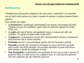 Alcune aree di apprendimento fondamentali Socializzazione I bambini piccoli possono imparare che cosa sono i sentimenti e le relazioni  con gli altri molto prima che siano in grado di mettere in pratica quanto hanno  appreso.  Puoi aiutare tuo figlio: A   riconoscere  i sentimenti esprimendoli con parole, ad esempio dicendo “Questa cosa mi fa arrabbiare, quest’altra mi rattrista, oppure mi rende felice, ecc…” A   capire  gli stati d’animo spiegandogli come si sentono gli altri, ad esempio: “Se gridi mi fanno male le orecchie”  A   imparare  a relazionarsi con gli altri, dimostrandoti attenta ai sentimenti delle persone che ti stanno intorno. Parlando  con lui e raccontandogli quello che stai facendo e perché Facendo  in modo che incominci ad aiutare in casa e ad avere un ruolo attivo nella vita della famiglia, ad esempio ritirando la posta nella buca delle lettere o dando da mangiare al cane Non forzandolo  a condividere con qualcuno le sue cose se non è ancora in grado di farlo. Lo farà verso i tre o quattro anni, se è più piccolo penserà solo che qualcuno gli stia rubando qualcosa 
