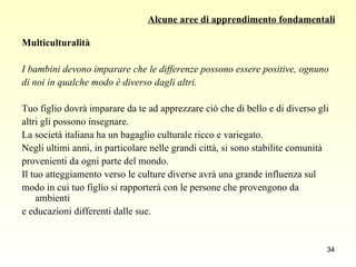 Alcune aree di apprendimento fondamentali Multiculturalità I bambini devono imparare che le differenze possono essere positive, ognuno  di noi in qualche modo è diverso dagli altri. Tuo figlio dovrà imparare da te ad apprezzare ciò che di bello e di diverso gli  altri gli possono insegnare.  La società italiana ha un bagaglio culturale ricco e variegato.  Negli ultimi anni, in particolare nelle grandi città, si sono stabilite comunità  provenienti da ogni parte del mondo.  Il tuo atteggiamento verso le culture diverse avrà una grande influenza sul  modo in cui tuo figlio si rapporterà con le persone che provengono da ambienti  e educazioni differenti dalle sue. 
