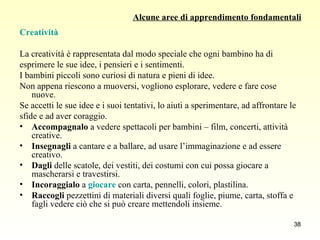 Alcune aree di apprendimento fondamentali Creatività La creatività è rappresentata dal modo speciale che ogni bambino ha di  esprimere le sue idee, i pensieri e i sentimenti.  I bambini piccoli sono curiosi di natura e pieni di idee.  Non appena riescono a muoversi, vogliono esplorare, vedere e fare cose nuove.  Se accetti le sue idee e i suoi tentativi, lo aiuti a sperimentare, ad affrontare le  sfide e ad aver coraggio.  Accompagnalo  a vedere spettacoli per bambini – film, concerti, attività creative. Insegnagli  a cantare e a ballare, ad usare l’immaginazione e ad essere creativo. Dagli  delle scatole, dei vestiti, dei costumi con cui possa giocare a mascherarsi e travestirsi. Incoraggialo  a  giocare   con carta, pennelli, colori, plastilina.  Raccogli  pezzettini di materiali diversi quali foglie, piume, carta, stoffa e fagli vedere ciò che si può creare mettendoli insieme. 