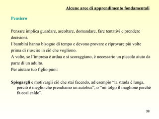 Alcune aree di apprendimento fondamentali Pensiero Pensare implica guardare, ascoltare, domandare, fare tentativi e prendere  decisioni.  I bambini hanno bisogno di tempo e devono provare e riprovare più volte  prima di riuscire in ciò che vogliono.  A volte, se l’impresa è ardua e si scoraggiano, è necessario un piccolo aiuto da parte di un adulto.  Per aiutare tuo figlio puoi:  Spiegargli  e motivargli ciò che stai facendo, ad esempio “la strada è lunga, perciò è meglio che prendiamo un autobus”, o “mi tolgo il maglione perché fa così caldo”. 