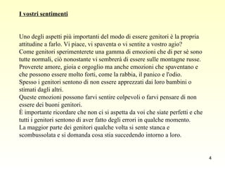 I vostri sentimenti Uno degli aspetti più importanti del modo di essere genitori è la propria  attitudine a farlo. Vi piace, vi spaventa o vi sentite a vostro agio?  Come genitori sperimenterete una gamma di emozioni che di per sè sono  tutte normali, ciò nonostante vi sembrerà di essere sulle montagne russe.  Proverete amore, gioia e orgoglio ma anche emozioni che spaventano e  che possono essere molto forti, come la rabbia, il panico e l'odio.  Spesso i genitori sentono di non essere apprezzati dai loro bambini o  stimati dagli altri.  Queste emozioni possono farvi sentire colpevoli o farvi pensare di non  essere dei buoni genitori. È importante ricordare che non ci si aspetta da voi che siate perfetti e che  tutti i genitori sentono di aver fatto degli errori in qualche momento.  La maggior parte dei genitori qualche volta si sente stanca e  scombussolata e si domanda cosa stia succedendo intorno a loro.  