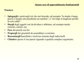 Alcune aree di apprendimento fondamentali Pensiero Spiegargli  e motivargli ciò che stai facendo, ad esempio “la strada è lunga, perciò è meglio che prendiamo un autobus”, o “mi tolgo il maglione perché fa così caldo”. Dargli  degli oggetti vari da dividere e abbinare, ad esempio matite colorate, calzini, ecc. Fare  dei puzzle con lui Proporgli  dei giocattoli da assemblare o costruire. Raccontargli  barzellette e risolvere insieme degli indovinelli Chiedere  spesso il suo parere riguardo a qualche semplice argomento. 