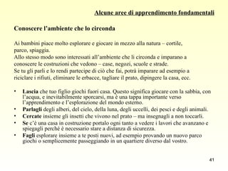 Alcune aree di apprendimento fondamentali Conoscere l’ambiente che lo circonda Ai bambini piace molto esplorare e giocare in mezzo alla natura – cortile,  parco, spiaggia.  Allo stesso modo sono interessati all’ambiente che li circonda e imparano a  conoscere le costruzioni che vedono – case, negozi, scuole e strade.  Se tu gli parli e lo rendi partecipe di ciò che fai, potrà imparare ad esempio a  riciclare i rifiuti, eliminare le erbacce, tagliare il prato, dipingere la casa, ecc. Lascia  che tuo figlio giochi fuori casa. Questo significa giocare con la sabbia, con l’acqua, e inevitabilmente sporcarsi, ma è una tappa importante verso l’apprendimento e l’esplorazione del mondo esterno.  Parlagli  degli alberi, del cielo, della luna, degli uccelli, dei pesci e degli animali. Cercate  insieme gli insetti che vivono nel prato – ma insegnagli a non toccarli. Se  c’è una casa in costruzione portalo ogni tanto a vedere i lavori che avanzano e spiegagli perché è necessario stare a distanza di sicurezza. Fagli  esplorare insieme a te posti nuovi, ad esempio provando un nuovo parco giochi o semplicemente passeggiando in un quartiere diverso dal vostro. 