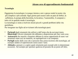 Alcune aree di apprendimento fondamentali Tecnologia Oggigiorno la tecnologia è ovunque intorno a noi e spesso rende la nostra vita più semplice e più comoda. Ogni giorno può esserci utile un paio di forbici, la caffettiera, la pompa della bicicletta, la lavatrice, l’automobile, il computer e  tutto ciò in qualche modo è tecnologia.  La tecnologia ci aiuta a risolvere alcuni piccoli o grandi problemi della vita  quotidiana.  Per insegnare tuo figlio ad avvicinarsi alla tecnologia puoi: Parlargli  degli strumenti che utilizzi e dell’aiuto che da essi puoi trarre.  Illustrargli  i diversi strumenti che abbiamo a disposizione per fare varie cose. Assicurarti  che maschi e femmine abbiano le stesse opportunità di usare vari strumenti siano essi un martello, un aspirapolvere o un computer. Parlagli  anche delle cose che si possono fare senza ricorrere alla tecnologia, ad esempio andare al supermercato senza usare l’auto.  Abitualo  a pensare e a capire quale strumento può essergli utile in determinate occasioni. Ad esempio per spostare qualcosa di pesante da un posto all’altro. 