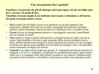 Che cosa possono fare i genitori Il genitore è la persona che più di chiunque altro può sapere ciò che suo figlio ama  fare e ciò che è in grado di fare. I bambini crescono meglio in un ambiente interessante e stimolante e all’interno  del quale si sentano amati e sicuri. Fai  in modo che tuo figlio cresca in un ambiente in cui può imparare, fare esperienze e parlare di ciò che sta vivendo. Insegnagli ad osservare, ascoltare, pensare e porre domande e lascia che faccia le esperienze che è in grado di fare.  Cerca  di avere un atteggiamento positivo e incoraggialo a provare, controllando che sia sempre al sicuro. Non  sentirti in colpa e chiedi informazioni o consigli sia per tuo figlio che per te stessa. Ogni bambino è diverso e ogni momento della crescita comporta nuove sfide, potresti quindi avere bisogno in alcuni momenti di un aiuto o di un consiglio. In alcuni casi questo aiuto potrebbe arrivare dalla tua famiglia, altre volte potrebbe essere necessario rivolgersi all’esterno.  Concedi  a tuo figlio molto tempo per giocare. E’ importante perché gli permette di imparare a  risolvere  i problemi, a migliorare le sue abilità provando e riprovando a modo suo e a sviluppare delle idee proprie secondo le sue capacità. Sebbene molti giocattoli siano divertenti e stimolanti, si può giocare anche senza spendere molto. 