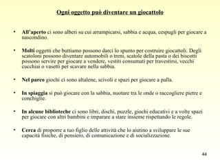 Ogni oggetto può diventare un giocattolo All’aperto  ci sono alberi su cui arrampicarsi, sabbia e acqua, cespugli per giocare a nascondino. Molti  oggetti che buttiamo possono darci lo spunto per costruire giocattoli. Degli scatoloni possono diventare automobili o treni, scatole della pasta o dei biscotti possono servire per giocare a vendere, vestiti consumati per travestirsi, vecchi cucchiai o vasetti per scavare nella sabbia. Nel parco  giochi ci sono altalene, scivoli e spazi per giocare a palla.  In spiaggia  si può giocare con la sabbia, nuotare tra le onde o raccogliere pietre e conchiglie. In alcune biblioteche  ci sono libri, dischi, puzzle, giochi educativi e a volte spazi per giocare con altri bambini e imparare a stare insieme rispettando le regole. Cerca  di proporre a tuo figlio delle attività che lo aiutino a sviluppare le sue capacità fisiche, di pensiero, di comunicazione e di socializzazione. 
