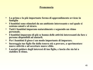 Promemoria La prima e la più importante forma di apprendimento avviene in famiglia I bambini sono stimolati da un ambiente interessante e nel quale si sentono amati e al sicuro. Tutti i bambini imparano naturalmente e seguendo un ritmo personale. I bambini imparano di più se hanno delle attività interessanti da fare e persone disponibili ad aiutarli. Per i bambini il gioco è un modo importante di imparare. Incoraggia tuo figlio fin dalla tenera età a provare, a sperimentare nuove attività e ad accettare nuove sfide. Lasciati guidare dagli interessi di tuo figlio, e lascia che sia lui a stabilire il ritmo. 