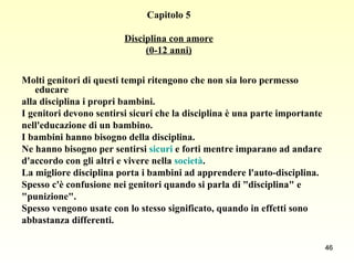 Capitolo 5 Disciplina con amore (0-12 anni) Molti genitori di questi tempi ritengono che non sia loro permesso educare alla disciplina i propri bambini.  I genitori devono sentirsi sicuri che la disciplina è una parte importante  nell'educazione di un bambino.  I bambini hanno bisogno della disciplina.  Ne hanno bisogno per sentirsi  sicuri  e forti mentre imparano ad andare  d'accordo con gli altri e vivere nella  società .  La migliore disciplina porta i bambini ad apprendere l'auto-disciplina.  Spesso c'è confusione nei genitori quando si parla di "disciplina" e  "punizione".  Spesso vengono usate con lo stesso significato, quando in effetti sono  abbastanza differenti. 