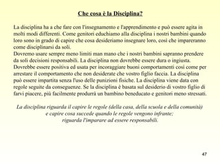 Che cosa è la Disciplina? La disciplina ha a che fare con l'insegnamento e l'apprendimento e può essere agita in  molti modi differenti. Come genitori educhiamo alla disciplina i nostri bambini quando  loro sono in grado di capire che cosa desideriamo insegnare loro, così che impareranno  come disciplinarsi da soli.  Dovremo usare sempre meno limiti man mano che i nostri bambini sapranno prendere  da soli decisioni responsabili. La disciplina non dovrebbe essere dura o ingiusta. Dovrebbe essere positiva ed usata per incoraggiare buoni comportamenti così come per  arrestare il comportamento che non desiderate che vostro figlio faccia. La disciplina  può essere impartita senza l'uso delle punizioni fisiche. La disciplina viene data con  regole seguite da conseguenze. Se la disciplina è basata sul desiderio di vostro figlio di  farvi piacere, più facilmente produrrà un bambino beneducato e genitori meno stressati. La disciplina riguarda il capire le regole (della casa, della scuola e della comunità)  e capire cosa succede quando le regole vengono infrante;  riguarda l'imparare ad essere responsabili. 
