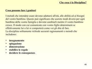 Che cosa è la Disciplina? I metodi che intendete usare devono adattarsi all'età, alle abilità ed ai bisogni  del vostro bambino. Questo può significare che userete modi diversi per ogni  bambino della vostra famiglia e dovrete cambiarli mentre il vostro bambino  cresce. Il modo con cui comunicate con vostro figlio determinerà se  effettivamente lui o lei si comporterà come voi gli dite di fare.  La disciplina solitamente richiede accurati ragionamenti e metodi che  includono: insegnamento spiegazione dimostrazione stabilire le regole decidere le conseguenze . Cosa possono fare i genitori 
