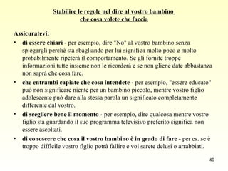 Stabilire le regole nel dire al vostro bambino  che cosa volete che faccia Assicuratevi: di essere chiari  - per esempio, dire "No" al vostro bambino senza spiegargli perchè sta sbagliando per lui significa molto poco e molto probabilmente ripeterà il comportamento. Se gli fornite troppe informazioni tutte insieme non le ricorderà e se non gliene date abbastanza non saprà che cosa fare. che entrambi capiate che cosa intendete  - per esempio, "essere educato" può non significare niente per un bambino piccolo, mentre vostro figlio adolescente può dare alla stessa parola un significato completamente differente dal vostro.  di scegliere bene il momento  - per esempio, dire qualcosa mentre vostro figlio sta guardando il suo programma televisivo preferito significa non essere ascoltati. di conoscere che cosa il vostro bambino è in grado di fare  - per es. se è troppo difficile vostro figlio potrà fallire e voi sarete delusi o arrabbiati. 