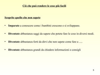 Scoprite quello che non sapete   Imparate  a conoscere come i bambini crescono e si sviluppano.  Diventate  abbastanza saggi da sapere che potete fare le cose in diversi modi. Diventate  abbastanza forti da dirvi che non sapete come fare a .....  Diventate  abbastanza grandi da chiedere informazioni o consigli  Ciò che può rendere le cose più facili 