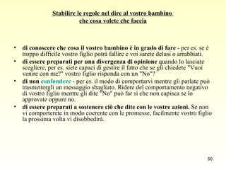 Stabilire le regole nel dire al vostro bambino  che cosa volete che faccia di conoscere che cosa il vostro bambino è in grado di fare  - per es. se è troppo difficile vostro figlio potrà fallire e voi sarete delusi o arrabbiati. di essere preparati per una divergenza di opinione  quando lo lasciate scegliere, per es. siete capaci di gestire il fatto che se gli chiedete "Vuoi venire con me?" vostro figlio risponda con un "No"?  di non  confondere  - per es. il modo di comportarvi mentre gli parlate può trasmettergli un messaggio sbagliato. Ridere del comportamento negativo di vostro figlio mentre gli dite "No" può far sì che non capisca se lo approvate oppure no. di essere preparati a sostenere ciò che dite con le vostre azioni.  Se non vi comporterete in modo coerente con le promesse, facilmente vostro figlio la prossima volta vi disobbedirà. 