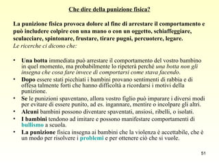 Che dire della punizione fisica? La punizione fisica provoca dolore al fine di arrestare il comportamento e  può includere colpire con una mano o con un oggetto, schiaffeggiare,  sculacciare, spintonare, frustare, tirare pugni, percuotere, legare. Le ricerche ci dicono che: Una botta  immediata può arrestare il comportamento del vostro bambino in quel momento, ma probabilmente lo ripeterà perché  una botta non gli insegna che cosa fare invece di comportarsi come stava facendo . Dopo  essere stati picchiati i bambini provano sentimenti di rabbia e di offesa talmente forti che hanno difficoltà a ricordarsi i motivi della punizione.  Se  le punizioni spaventano, allora vostro figlio può imparare i diversi modi per evitare di essere punito, ad es. ingannare, mentire o incolpare gli altri. Alcuni  bambini possono diventare spaventati, ansiosi, ribelli, o isolati. I bambini  tendono ad imitare e possono manifestare comportamenti di  bullismo  a scuola. La punizione  fisica insegna ai bambini che la violenza è accettabile, che è un modo per risolvere i  problemi  e per ottenere ciò che si vuole. 