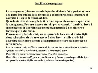 Stabilire le conseguenze Le conseguenze (che cosa accade dopo che abbiamo fatto qualcosa) sono  una parte importante della disciplina e contribuiranno ad insegnare ai  vostri figli il senso di responsabilità.  Quando stabilite delle regole tutti devono sapere chiaramente quali sono  le conseguenze. Possono essere naturali, per es. quando il bambino lascia i  suoi giocattoli in disordine la conseguenza naturale è non riuscire a  trovare quello che cerca. Possono essere date da altri, per es. quando la bicicletta di vostro figlio  viene schiacciata da un'auto perché è stata lasciata sulla strada lui  dovrebbe contribuire al costo della riparazione o farne a meno per un  certo periodo.  Le conseguenze dovrebbero essere di breve durata e dovrebbero avvenire  appena possibile, altrimenti perdono il loro significato. Dovrebbero sempre essere sicure per il vostro bambino.  Dovrebbero essere collegate al problema originale , quando possibile (per  es. quando vostro figlio rovescia qualcosa dovrebbe pulire).  