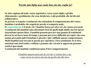Perché mio figlio non vuole fare ciò che voglio io? Se siete ragionevoli nelle vostre aspettative verso vostro figlio e gli dite  chiaramente e gentilmente che cosa desiderate, è più probabile che lui diventi  collaborativo.  Se provate a scoprire i sentimenti che sottendono il comportamento del vostro  bambino è probabile che scoprirete perchè si comporta male. Il  comportamento  è il modo che i bambini hanno per dirci ciò che stanno provando . I sentimenti dei bambini sono altrettanto forti di quelli degli adulti, ma noi spesso  trascuriamo questo fatto. I bambini possono provare una gamma di sentimenti  diversi in un breve lasso di tempo e possono poi avere difficoltà nel capire che cosa  stanno provando (più il bambino è piccolo e più è difficile questa comprensione).  Molti bambini non trovano le parole per esprimere i loro sentimenti. Se le loro  emozioni sono forti (odio e rabbia) e pensano che voi non le approvate possono  sentirsi spaventati.  I sentimenti dei bambini condizioneranno il loro comportamento. I bambini impareranno più da ciò che vi vedono fare e da  come vivete la vostra vita che da quello che dite loro. 
