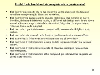 Perchè il mio bambino si sta comportando in questo modo? Può  essere l' unico modo che ha per ottenere la vostra attenzione e l'attenzione arrabbiata è sempre meglio di nessuna attenzione. Può  essere perché qualcosa gli sta andando molto male (per esempio un nuovo fratellino, il timore di iniziare la scuola, la difficoltà nel farsi gli amici in una nuova zona di abitazione, è spaventato dalle discussioni dei genitori, la separazione e rottura dell'unità della famiglia).  Può  essere che i genitori siano così occupati nelle loro cose che il figlio si sente escluso.  Può  essere che stia provando a far fronte ai cambiamenti e si senta sopraffatto. Può  essere che sia irritato e frustrato da qualcosa che gli avete fatto. Può  essere che il vostro bambino si senta trattato ingiustamente da voi e desideri punirvi. Può  essere che il vostro stile genitoriale ed educativo sia troppo rigido oppure molto trascurato. Può  essere che il vostro bambino abbia bisogno di più indipendenza di quanta voi gliene avete concessa. 