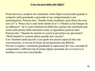 Cosa sta provando mio figlio? Potete provare a scoprire che sentimenti vostro figlio sta provando quando si  comporta male guardando e pensando al suo comportamento e poi  parlandogliene. Potreste dire: "Sembri molto arrabbiato, puoi dirmi che cosa  non va?" o "Penso che ti senti ferito dentro di te" o "Dimmi se hai bisogno di  un abbraccio". Se il vostro bambino ha difficoltà a parlare dei sentimenti può  essere utile parlare della situazione come se riguardasse qualcun altro.  Potreste dire: "Quando ho iniziato la scuola io per primo ero spaventato",  "Molti bambini si sentono delusi quando non vincono".  Con i bambini molto piccoli o con quelli non ancora capaci di fare una  conversazione, vi trovate di fronte ad un'operazione più difficile.  Provate a scoprire i sentimenti guardando le espressioni del viso, cercando di  comprendere i differenti tipi di pianto oppure pensando dove si trovava il  bambino e cosa stava succedendo. 